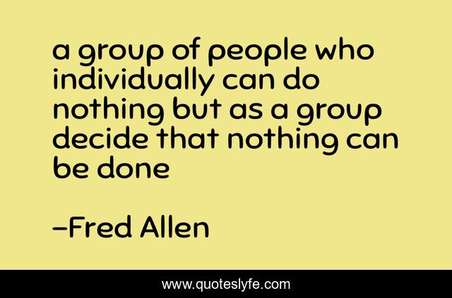 a group of people who individually can do nothing but as a group decide that nothing can be done