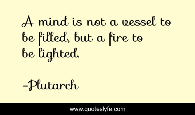 A mind is not a vessel to be filled, but a fire to be lighted.