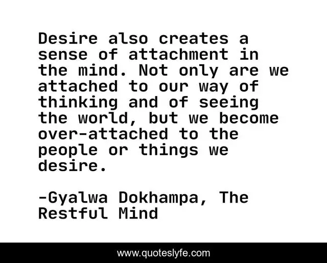 Desire also creates a sense of attachment in the mind. Not only are we attached to our way of thinking and of seeing the world, but we become over-attached to the people or things we desire.