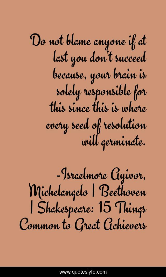 Do not blame anyone if at last you don’t succeed because, your brain is solely responsible for this since this is where every seed of resolution will germinate.