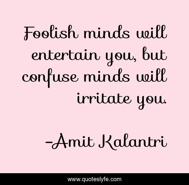 Foolish minds will entertain you, but confuse minds will irritate you.