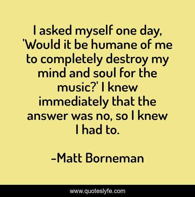 I asked myself one day, 'Would it be humane of me to completely destroy my mind and soul for the music?' I knew immediately that the answer was no, so I knew I had to.