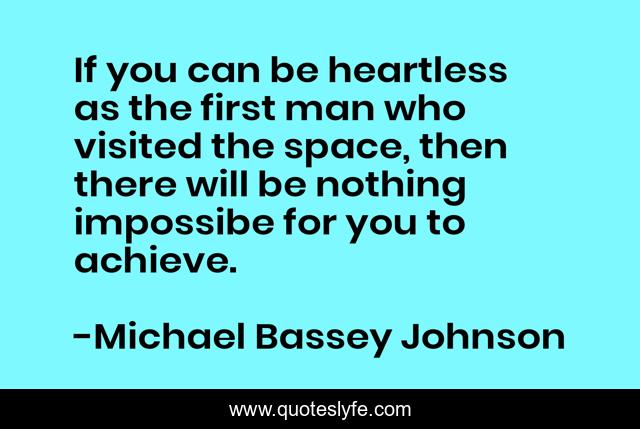 If you can be heartless as the first man who visited the space, then there will be nothing impossibe for you to achieve.