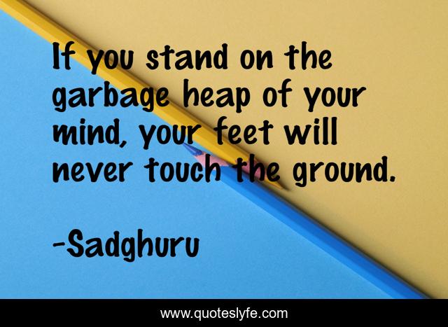 If you stand on the garbage heap of your mind, your feet will never touch the ground.