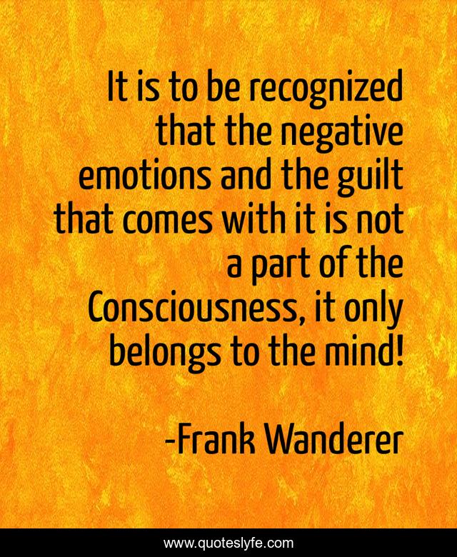 It is to be recognized that the negative emotions and the guilt that comes with it is not a part of the Consciousness, it only belongs to the mind!