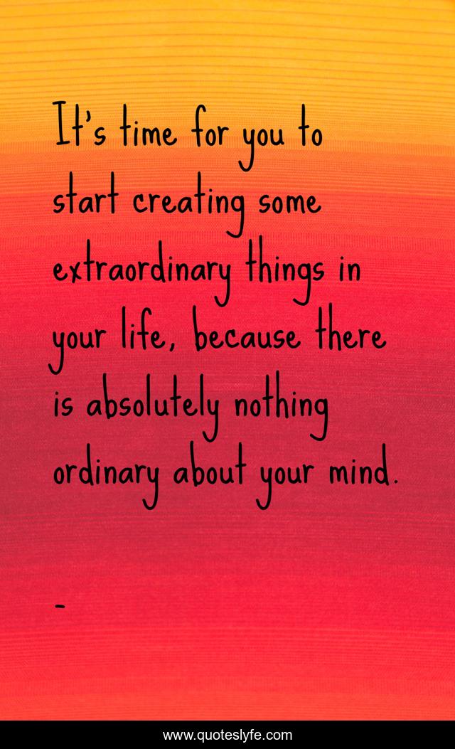 It's time for you to start creating some extraordinary things in your life, because there is absolutely nothing ordinary about your mind.