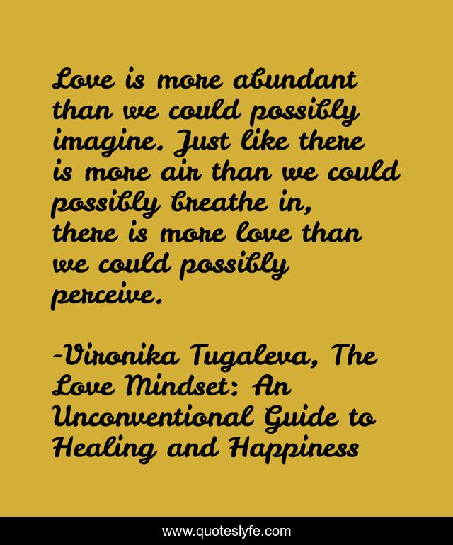 Love is more abundant than we could possibly imagine. Just like there is more air than we could possibly breathe in, there is more love than we could possibly perceive.