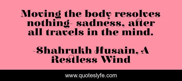 Moving the body resolves nothing- sadness, after all travels in the mind.
