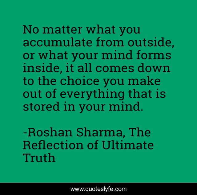 No matter what you accumulate from outside, or what your mind forms inside, it all comes down to the choice you make out of everything that is stored in your mind.