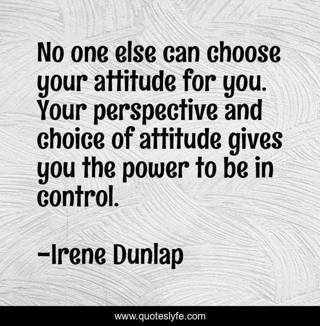 No one else can choose your attitude for you. Your perspective and choice of attitude gives you the power to be in control.