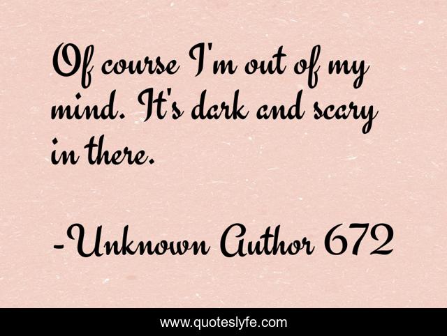 Of course I'm out of my mind. It's dark and scary in there.
