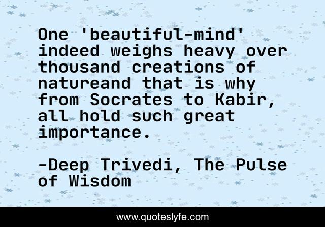 One 'beautiful-mind' indeed weighs heavy over thousand creations of natureand that is why from Socrates to Kabir, all hold such great importance.