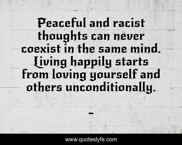 Peaceful and racist thoughts can never coexist in the same mind. Living happily starts from loving yourself and others unconditionally.