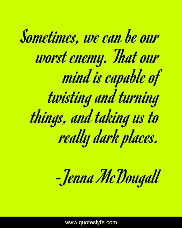 Sometimes, we can be our worst enemy. That our mind is capable of twisting and turning things, and taking us to really dark places.