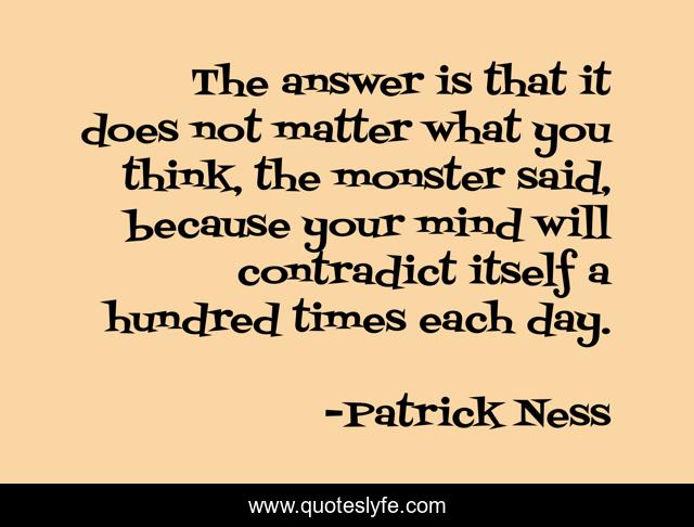 The answer is that it does not matter what you think, the monster said, because your mind will contradict itself a hundred times each day.