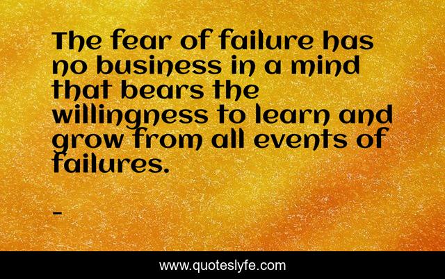 The fear of failure has no business in a mind that bears the willingness to learn and grow from all events of failures.