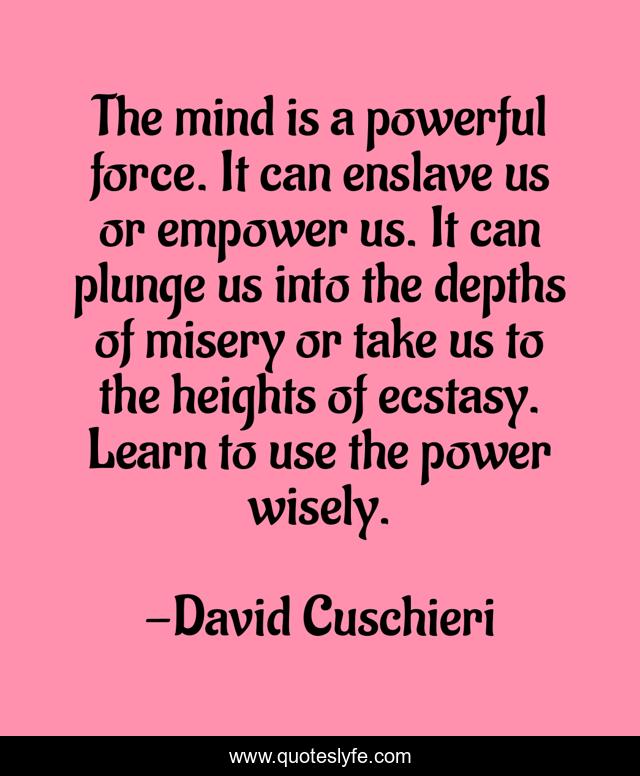 The mind is a powerful force. It can enslave us or empower us. It can plunge us into the depths of misery or take us to the heights of ecstasy. Learn to use the power wisely.