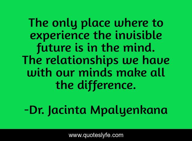 The only place where to experience the invisible future is in the mind. The relationships we have with our minds make all the difference.