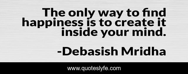 The only way to find happiness is to create it inside your mind.
