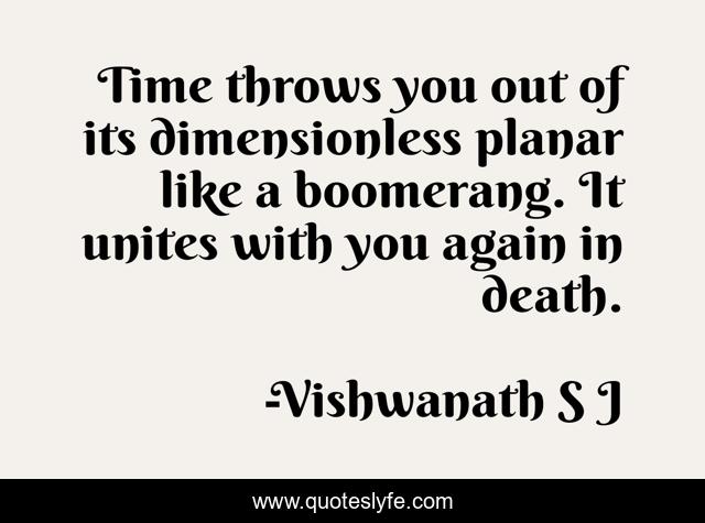 Time throws you out of its dimensionless planar like a boomerang. It unites with you again in death.