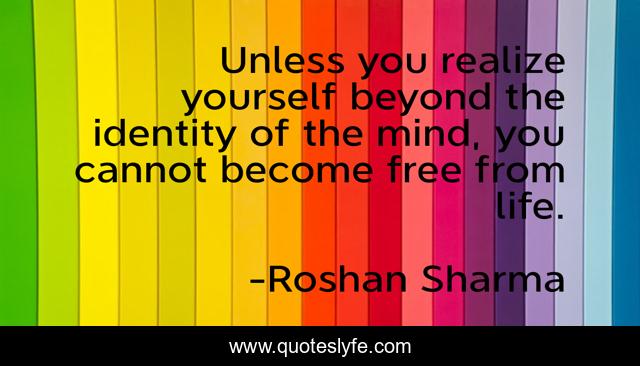 Unless you realize yourself beyond the identity of the mind, you cannot become free from life.
