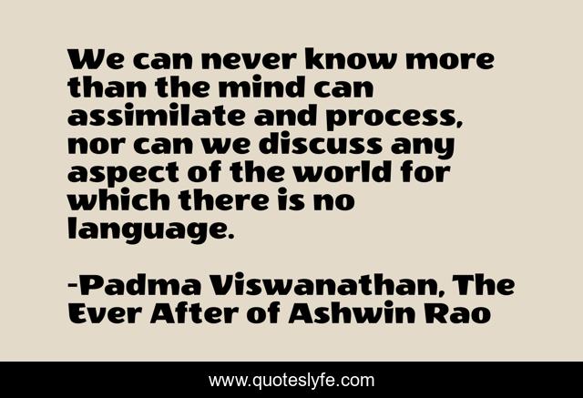 We can never know more than the mind can assimilate and process, nor can we discuss any aspect of the world for which there is no language.