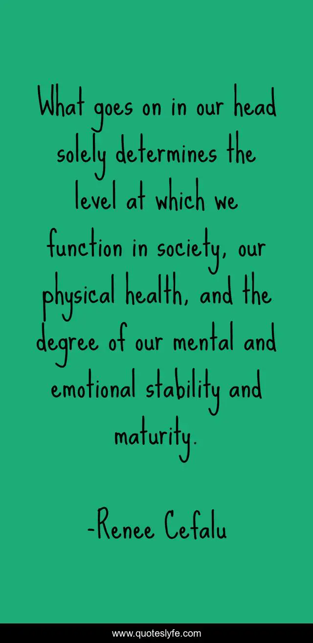 What goes on in our head solely determines the level at which we function in society, our physical health, and the degree of our mental and emotional stability and maturity.
