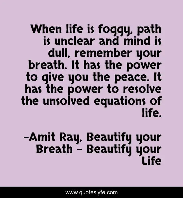 When life is foggy, path is unclear and mind is dull, remember your breath. It has the power to give you the peace. It has the power to resolve the unsolved equations of life.