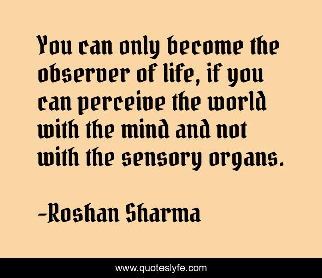 You can only become the observer of life, if you can perceive the world with the mind and not with the sensory organs.
