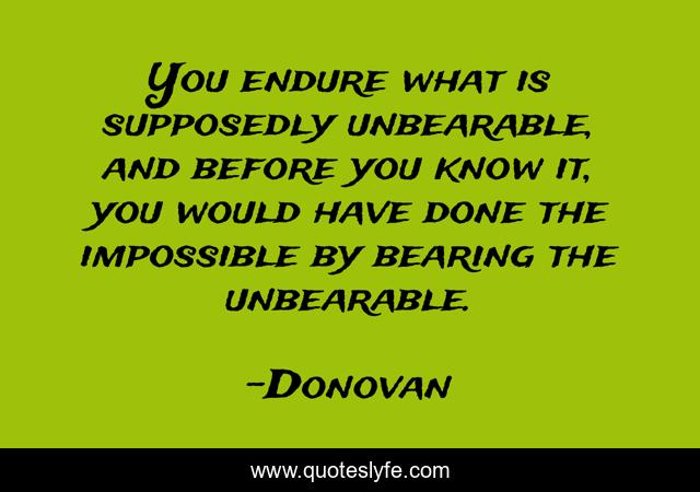 You endure what is supposedly unbearable, and before you know it, you would have done the impossible by bearing the unbearable.