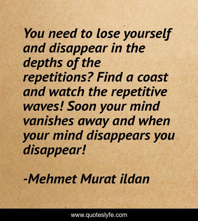 You need to lose yourself and disappear in the depths of the repetitions? Find a coast and watch the repetitive waves! Soon your mind vanishes away and when your mind disappears you disappear!