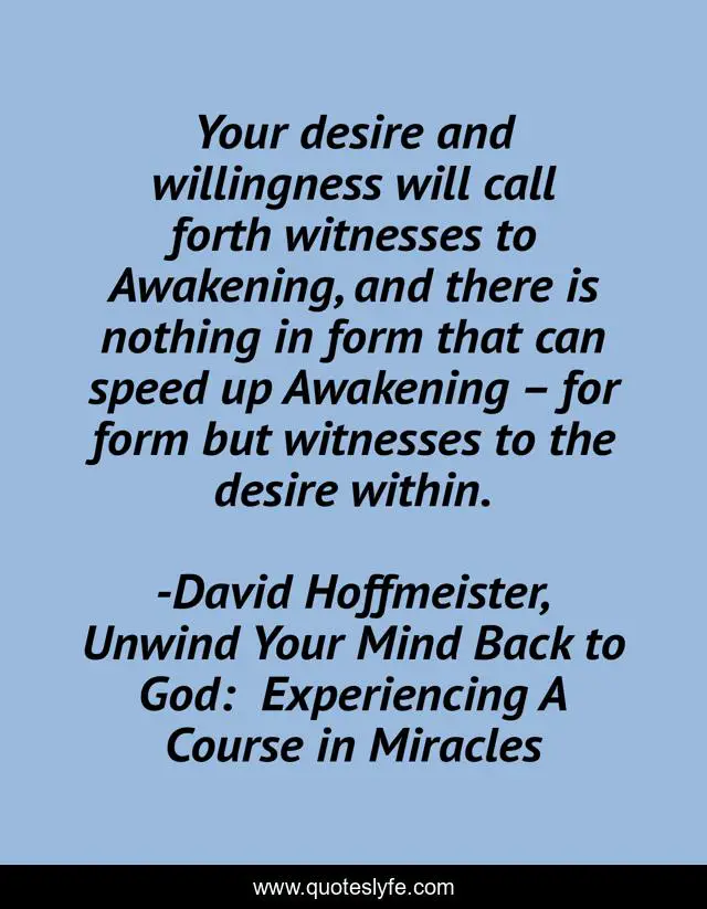 Your desire and willingness will call forth witnesses to Awakening, and there is nothing in form that can speed up Awakening – for form but witnesses to the desire within.