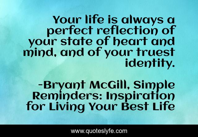 Your life is always a perfect reflection of your state of heart and mind, and of your truest identity.