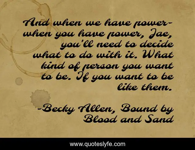 And when we have power- when you have power, Jae, you'll need to decide what to do with it. What kind of person you want to be. If you want to be like them.