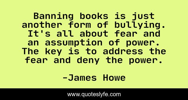 Banning books is just another form of bullying. It's all about fear and an assumption of power. The key is to address the fear and deny the power.