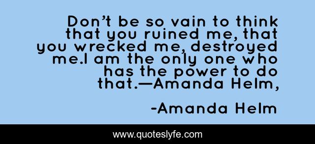 Don’t be so vain to think that you ruined me, that you wrecked me, destroyed me.I am the only one who has the power to do that.—Amanda Helm, 