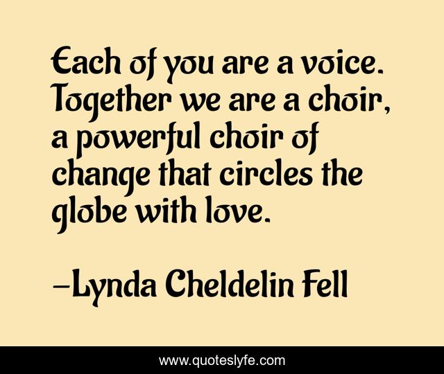 Each of you are a voice. Together we are a choir, a powerful choir of change that circles the globe with love.