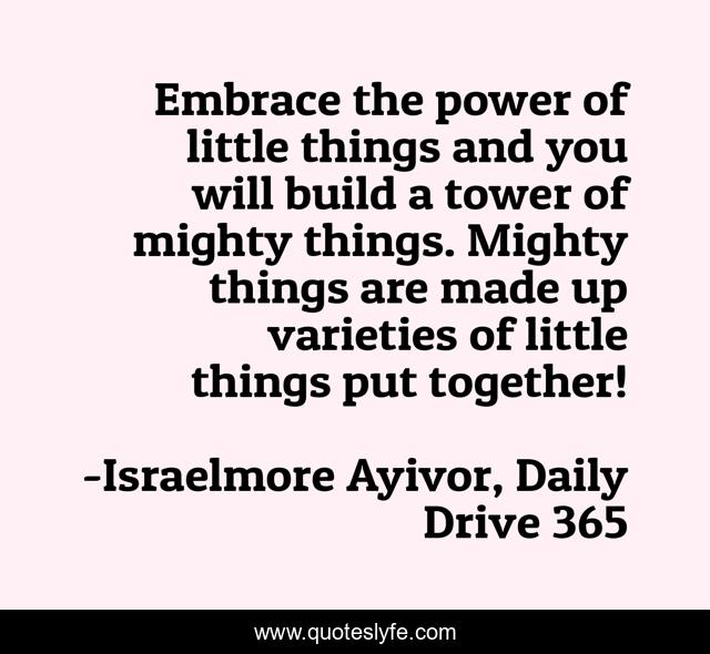 Embrace the power of little things and you will build a tower of mighty things. Mighty things are made up varieties of little things put together!
