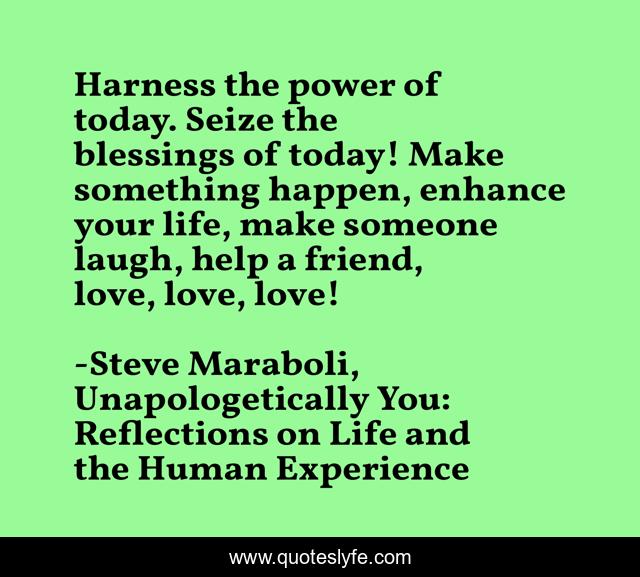Harness the power of today. Seize the blessings of today! Make something happen, enhance your life, make someone laugh, help a friend, love, love, love!