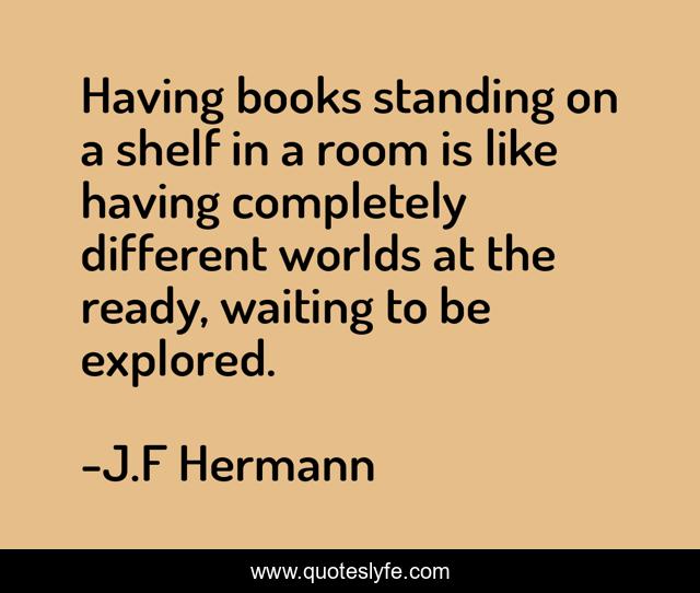 Having books standing on a shelf in a room is like having completely different worlds at the ready, waiting to be explored.