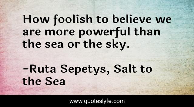 How foolish to believe we are more powerful than the sea or the sky.
