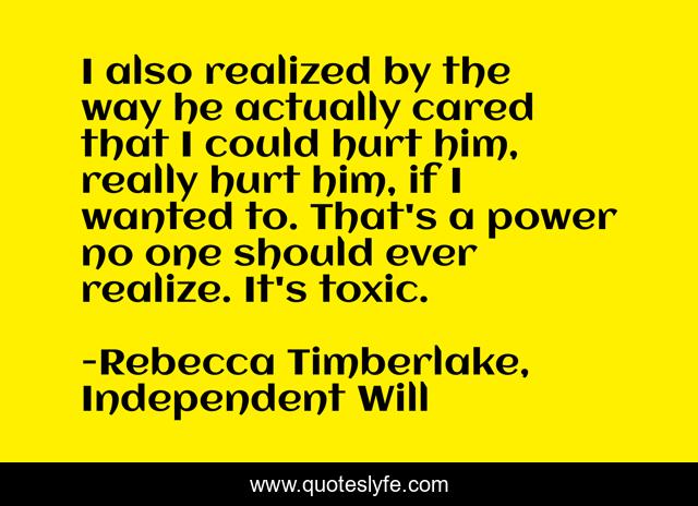 I also realized by the way he actually cared that I could hurt him, really hurt him, if I wanted to. That's a power no one should ever realize. It's toxic.