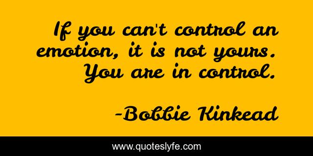 If you can't control an emotion, it is not yours. You are in control.