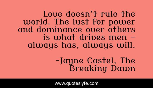 Love doesn’t rule the world. The lust for power and dominance over others is what drives men – always has, always will.