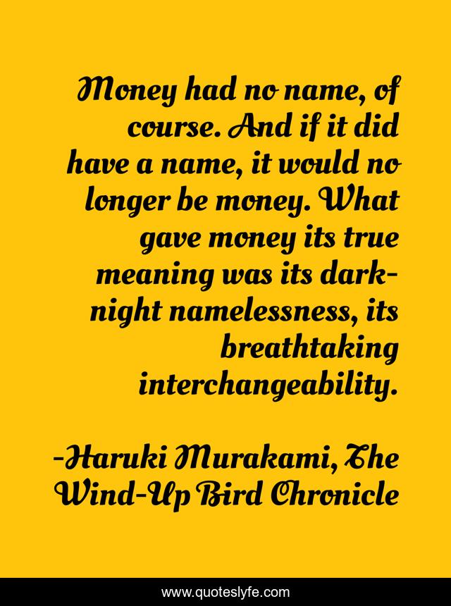 Money had no name, of course. And if it did have a name, it would no longer be money. What gave money its true meaning was its dark-night namelessness, its breathtaking interchangeability.
