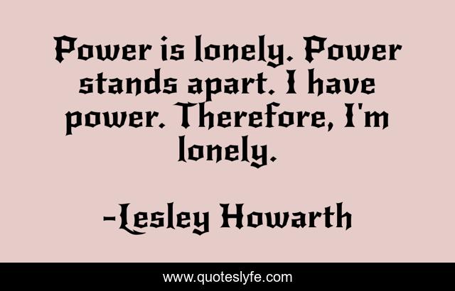 Power is lonely. Power stands apart. I have power. Therefore, I'm lonely.