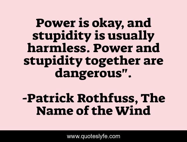 Power is okay, and stupidity is usually harmless. Power and stupidity together are dangerous