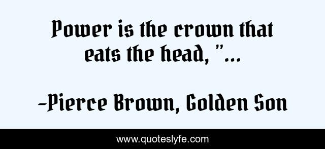 Power is the crown that eats the head, ”...
