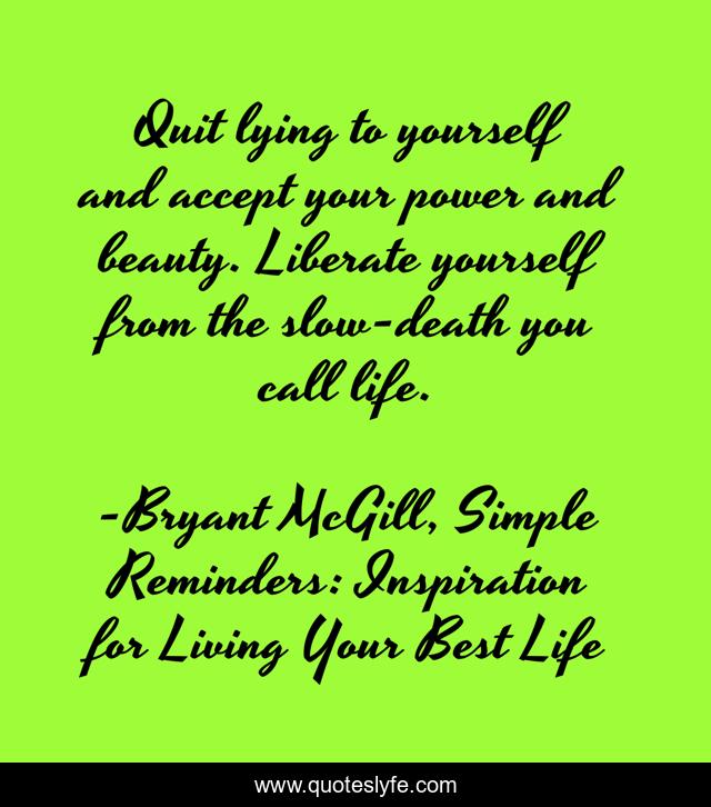 Quit lying to yourself and accept your power and beauty. Liberate yourself from the slow-death you call life.