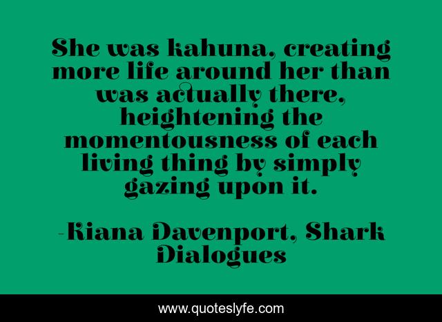 She was kahuna, creating more life around her than was actually there, heightening the momentousness of each living thing by simply gazing upon it.